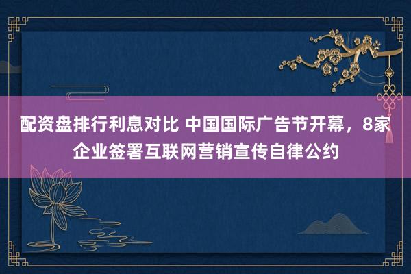 配资盘排行利息对比 中国国际广告节开幕，8家企业签署互联网营销宣传自律公约