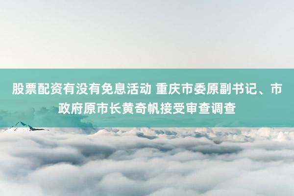 股票配资有没有免息活动 重庆市委原副书记、市政府原市长黄奇帆接受审查调查