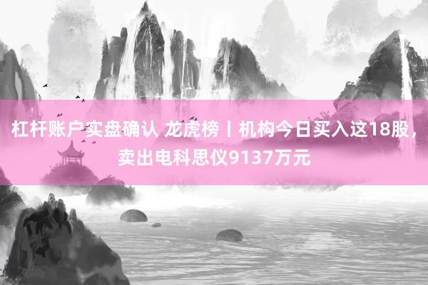 杠杆账户实盘确认 龙虎榜丨机构今日买入这18股，卖出电科思仪9137万元