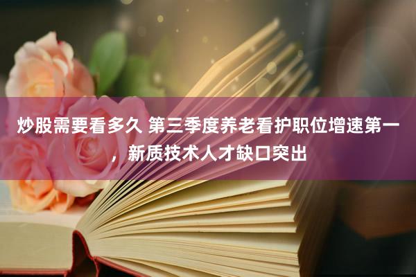 炒股需要看多久 第三季度养老看护职位增速第一,新质技术人才缺口突出