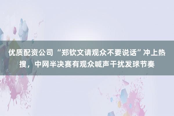 优质配资公司 “郑钦文请观众不要说话”冲上热搜，中网半决赛有观众喊声干扰发球节奏