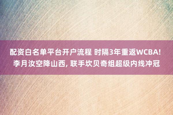 配资白名单平台开户流程 时隔3年重返WCBA! 李月汝空降山西, 联手坎贝奇组超级内线冲冠