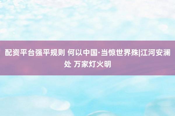配资平台强平规则 何以中国·当惊世界殊|江河安澜处 万家灯火明