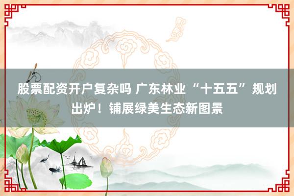 股票配资开户复杂吗 广东林业 “十五五” 规划出炉！铺展绿美生态新图景