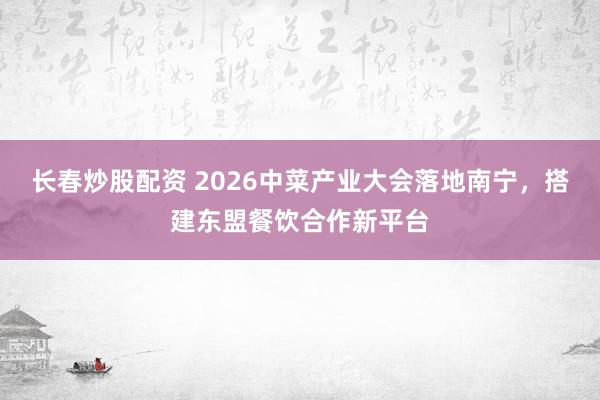长春炒股配资 2026中菜产业大会落地南宁，搭建东盟餐饮合作新平台